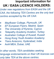 Important information for UK / EASA LICENCE HOLDERS: Under new regulations from EASA and the UK CAA, the following TEA Centres are the only test centres accepted by the UK CAA:  •	Mayflower College, Plymouth, UK •	EF European Flyers, Madrid, Spain •	The University of Kyrenia, Cyprus  •	Telepathy Academy Aviation, Turkey •	Australian College of Kuwait, Kuwait •	Hong Kong Youth Aviation Academy  •	Trans Aviacons, Hyderabad, India •	AviA MEA, Dubai, UAE  In other words, TEA candidates seeking language endorsements on their UK licences can only take TEA at the above centres.