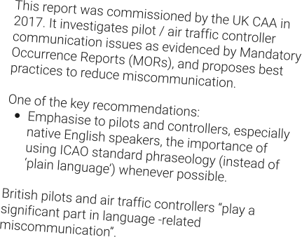 This report was commissioned by the UK CAA in 2017. It investigates pilot / air traffic controller communication issues as evidenced by Mandatory Occurrence Reports (MORs), and proposes best practices to reduce miscommunication.  One of the key recommendations: •	Emphasise to pilots and controllers, especially native English speakers, the importance of using ICAO standard phraseology (instead of ‘plain language’) whenever possible.  British pilots and air traffic controllers “play a significant part in language -related miscommunication”.
