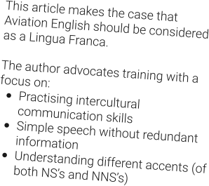 This article makes the case that Aviation English should be considered as a Lingua Franca.  The author advocates training with a focus on: •	Practising intercultural communication skills •	Simple speech without redundant information •	Understanding different accents (of both NS’s and NNS’s)