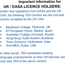 Important information for UK / EASA LICENCE HOLDERS: Under new regulations from EASA and the UK CAA, the following TEA Centres are the only test centres accepted by the UK CAA:  •	Mayflower College, Plymouth, UK •	EF European Flyers, Madrid, Spain •	Australian College of Kuwait, Kuwait •	Hong Kong Youth Aviation Academy  •	Trans Aviacons, Hyderabad, India •	AviA MEA, Dubai, UAE  In other words, TEA candidates seeking language endorsements on their UK licences can only take TEA at the above centres.