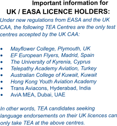 Important information for UK / EASA LICENCE HOLDERS: Under new regulations from EASA and the UK CAA, the following TEA Centres are the only test centres accepted by the UK CAA:  •	Mayflower College, Plymouth, UK •	EF European Flyers, Madrid, Spain •	The University of Kyrenia, Cyprus  •	Telepathy Academy Aviation, Turkey •	Australian College of Kuwait, Kuwait •	Hong Kong Youth Aviation Academy  •	Trans Aviacons, Hyderabad, India •	AviA MEA, Dubai, UAE  In other words, TEA candidates seeking language endorsements on their UK licences can only take TEA at the above centres.