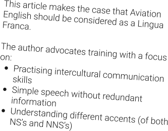 This article makes the case that Aviation English should be considered as a Lingua Franca.  The author advocates training with a focus on: •	Practising intercultural communication skills •	Simple speech without redundant information •	Understanding different accents (of both NS’s and NNS’s)