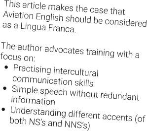 This article makes the case that Aviation English should be considered as a Lingua Franca.  The author advocates training with a focus on: •	Practising intercultural communication skills •	Simple speech without redundant information •	Understanding different accents (of both NS’s and NNS’s)