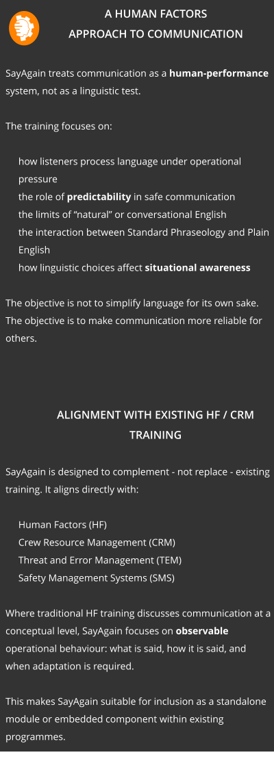 A Human Factors Approach to Communication  SayAgain treats communication as a human-performance system, not as a linguistic test.  The training focuses on: 	how listeners process language under operational pressure 	the role of predictability in safe communication 	the limits of “natural” or conversational English 	the interaction between Standard Phraseology and Plain English 	how linguistic choices affect situational awareness  The objective is not to simplify language for its own sake. The objective is to make communication more reliable for others.    Alignment with Existing HF / CRM Training  SayAgain is designed to complement - not replace - existing training. It aligns directly with: 	Human Factors (HF) 	Crew Resource Management (CRM) 	Threat and Error Management (TEM) 	Safety Management Systems (SMS)  Where traditional HF training discusses communication at a conceptual level, SayAgain focuses on observable operational behaviour: what is said, how it is said, and when adaptation is required.  This makes SayAgain suitable for inclusion as a standalone module or embedded component within existing programmes.